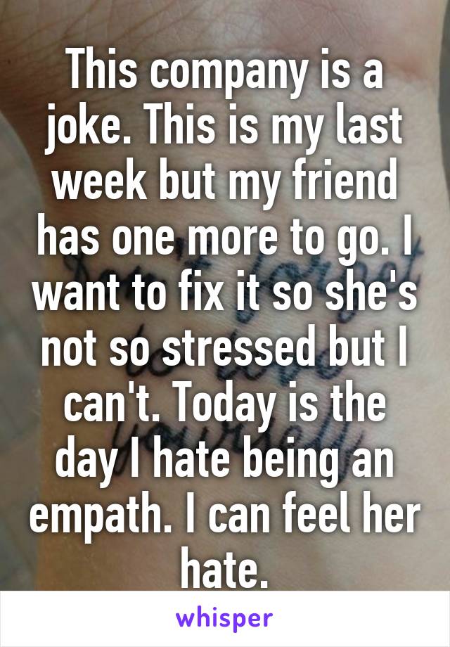 This company is a joke. This is my last week but my friend has one more to go. I want to fix it so she's not so stressed but I can't. Today is the day I hate being an empath. I can feel her hate.