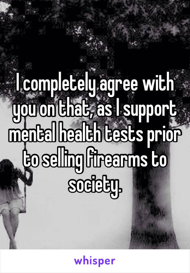 I completely agree with you on that, as I support mental health tests prior to selling firearms to society.