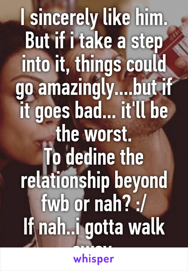 I sincerely like him.
But if i take a step into it, things could go amazingly....but if it goes bad... it'll be the worst.
To dedine the relationship beyond fwb or nah? :/
If nah..i gotta walk away.