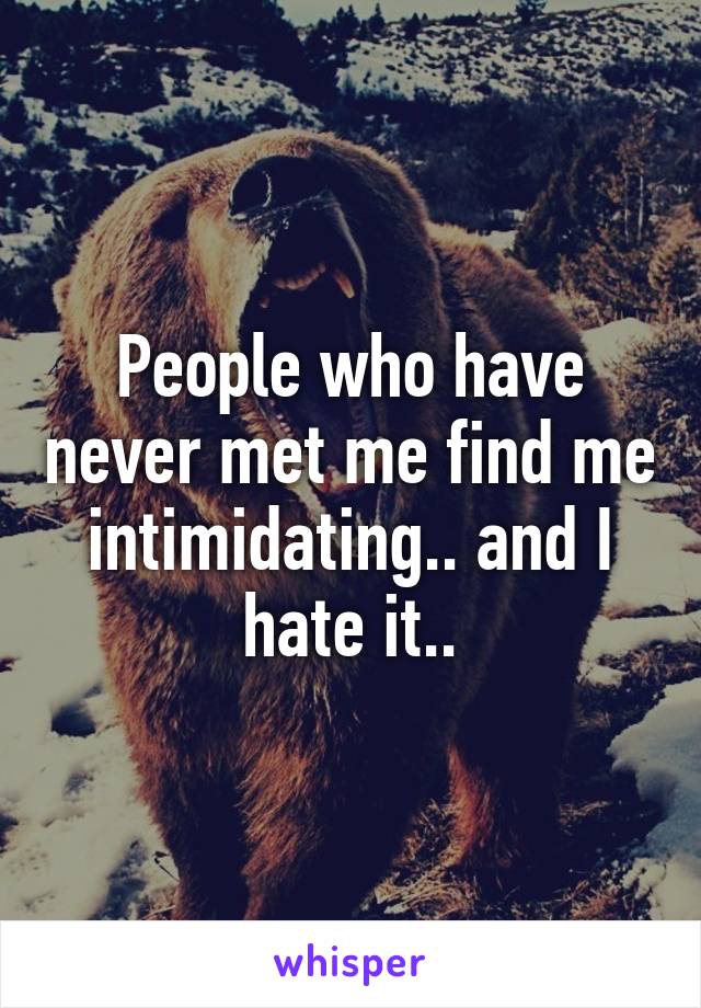 People who have never met me find me intimidating.. and I hate it..