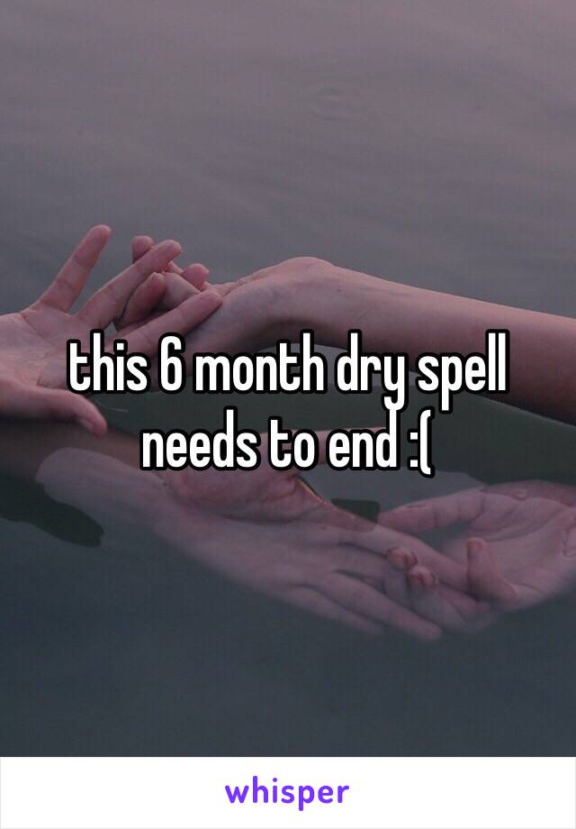 this 6 month dry spell needs to end :(