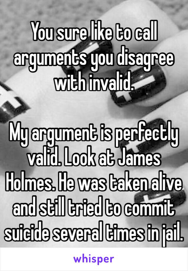 You sure like to call arguments you disagree with invalid.

My argument is perfectly valid. Look at James Holmes. He was taken alive and still tried to commit suicide several times in jail.