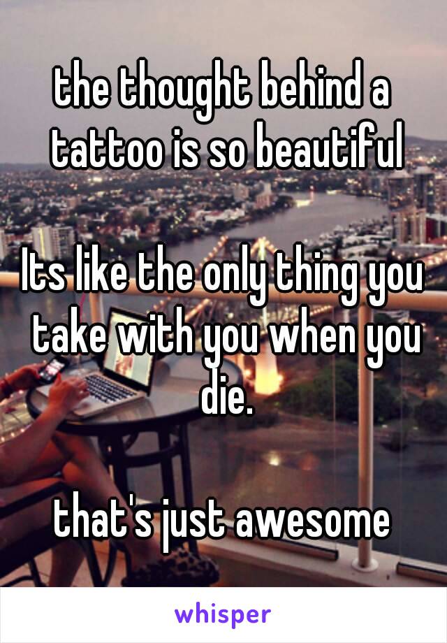 the thought behind a tattoo is so beautiful

Its like the only thing you take with you when you die.

that's just awesome




