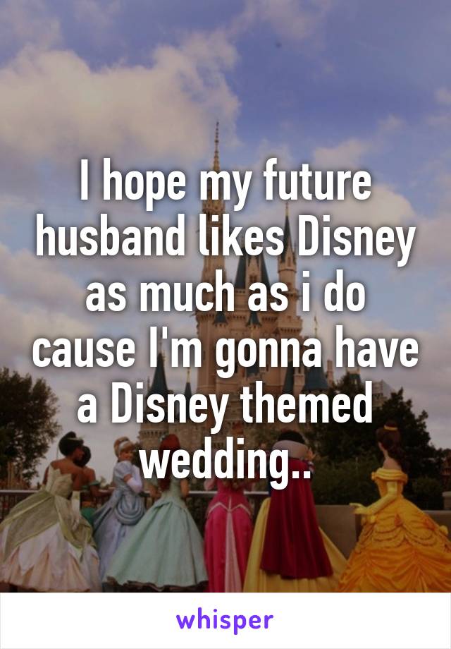 I hope my future husband likes Disney as much as i do cause I'm gonna have a Disney themed wedding..