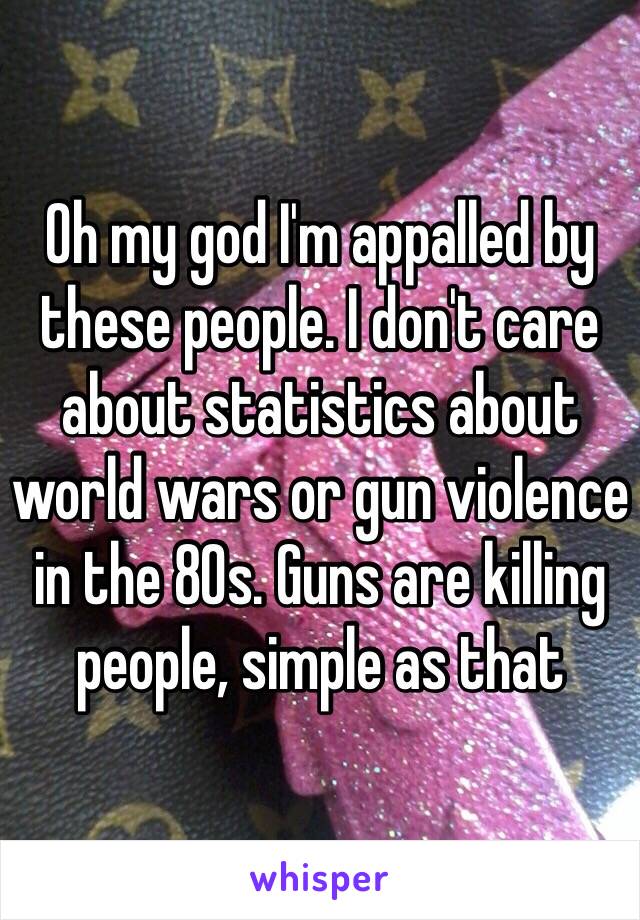 Oh my god I'm appalled by these people. I don't care about statistics about world wars or gun violence in the 80s. Guns are killing people, simple as that