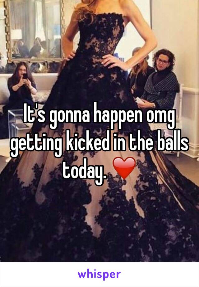 It's gonna happen omg getting kicked in the balls today. ❤️