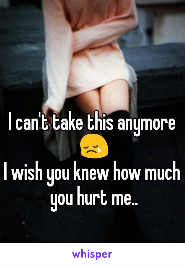 I can't take this anymore 😢
I wish you knew how much you hurt me..