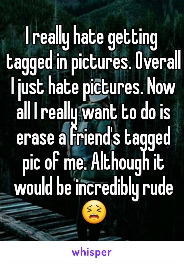 I really hate getting tagged in pictures. Overall I just hate pictures. Now all I really want to do is erase a friend's tagged pic of me. Although it would be incredibly rude 😣