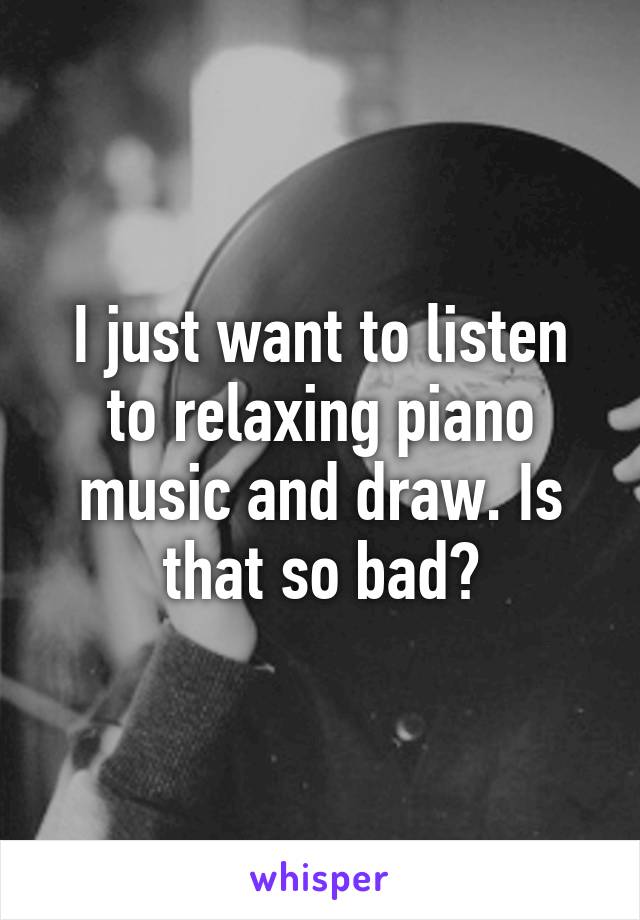 I just want to listen to relaxing piano music and draw. Is that so bad?