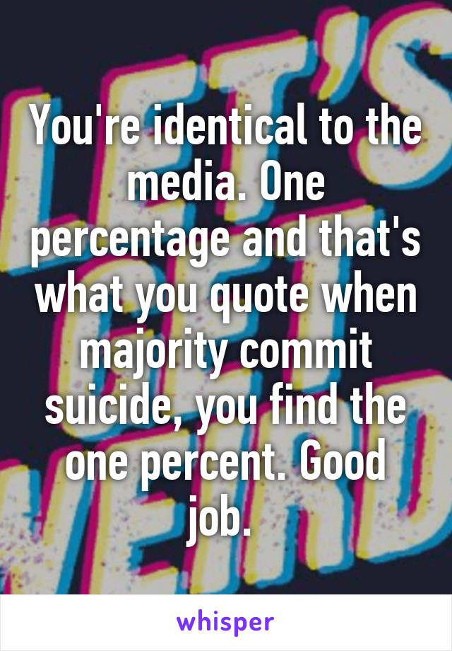 You're identical to the media. One percentage and that's what you quote when majority commit suicide, you find the one percent. Good job. 