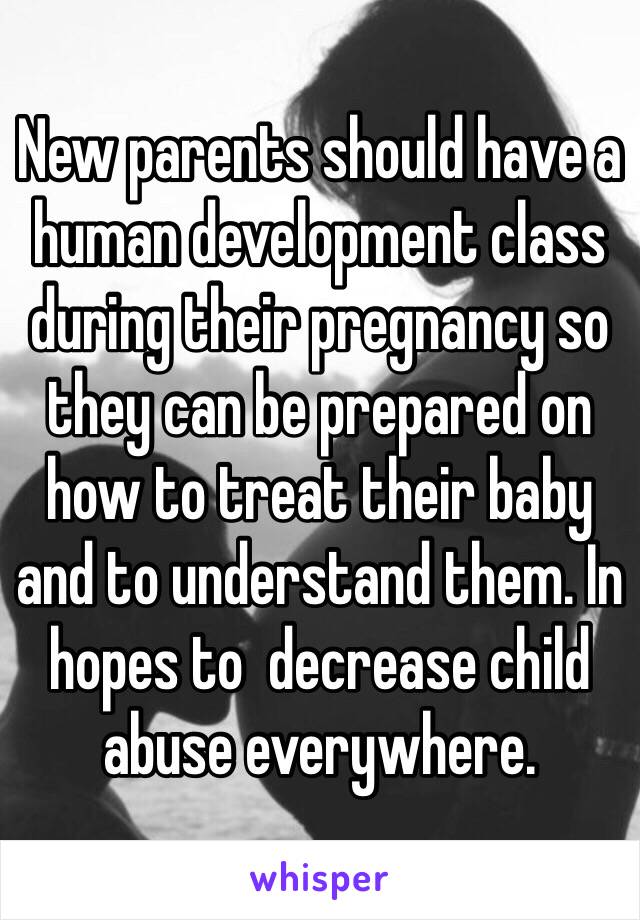 New parents should have a human development class during their pregnancy so they can be prepared on how to treat their baby and to understand them. In hopes to  decrease child abuse everywhere.