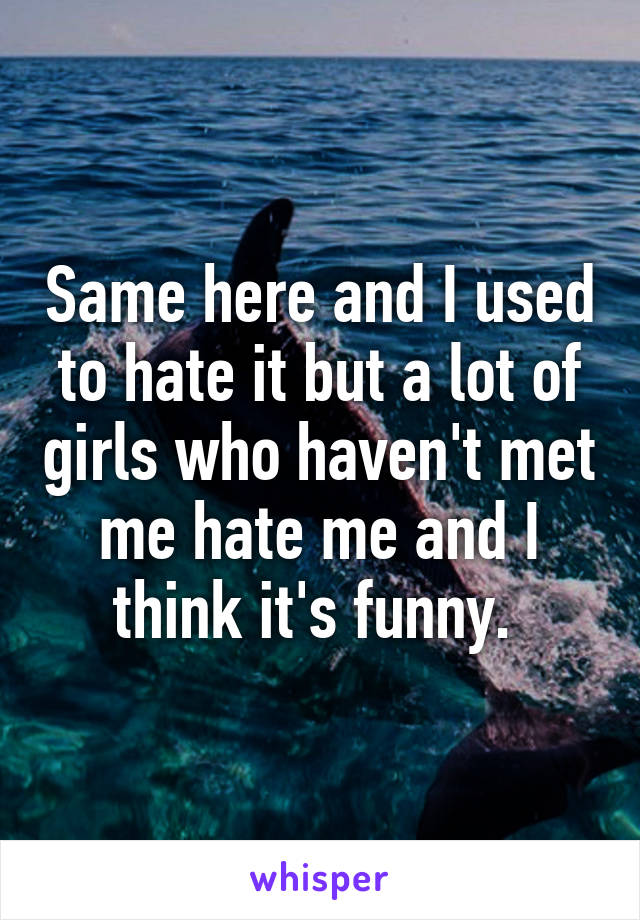 Same here and I used to hate it but a lot of girls who haven't met me hate me and I think it's funny. 