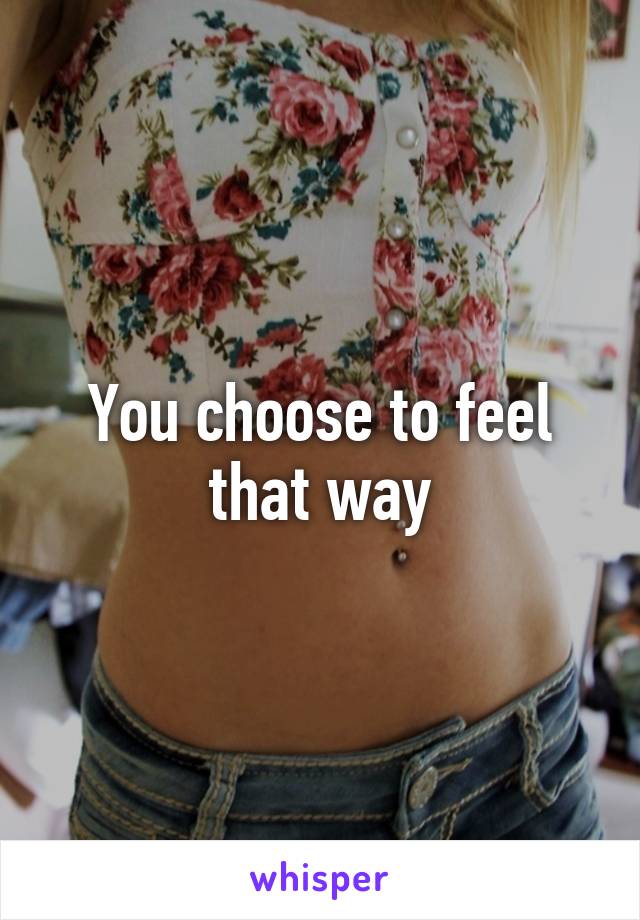 You choose to feel that way