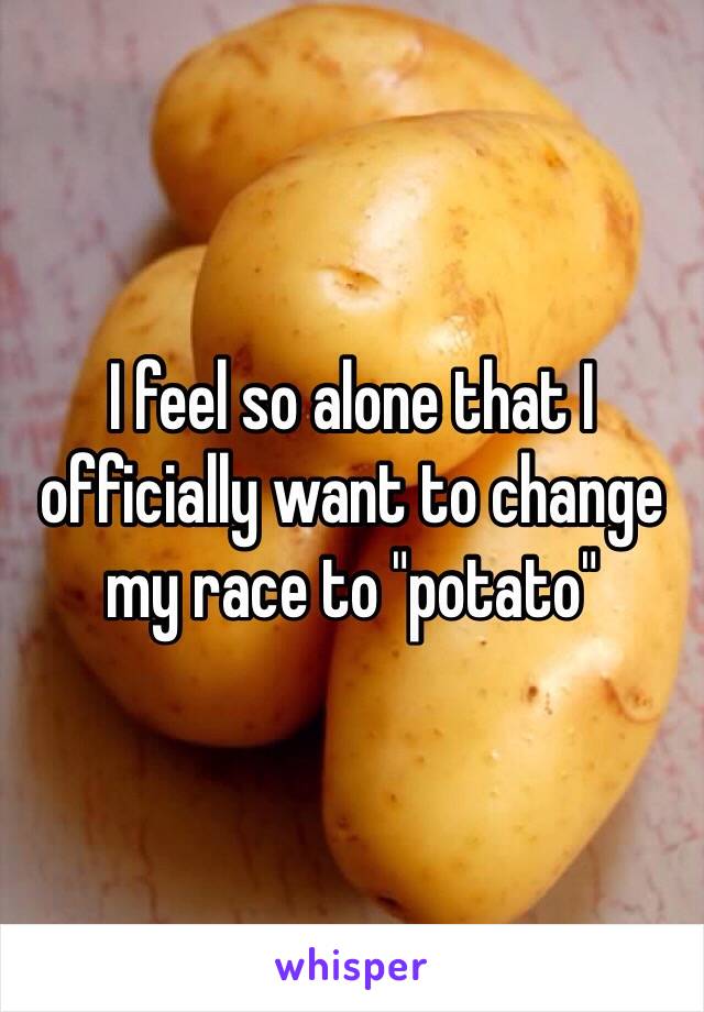 I feel so alone that I officially want to change my race to "potato"