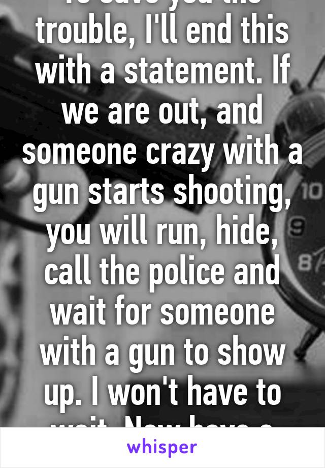 To save you the trouble, I'll end this with a statement. If we are out, and someone crazy with a gun starts shooting, you will run, hide, call the police and wait for someone with a gun to show up. I won't have to wait. Now have a nice day 