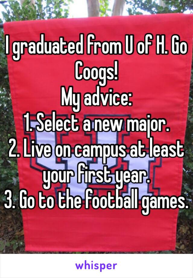 I graduated from U of H. Go Coogs!
My advice: 
1. Select a new major.
2. Live on campus at least your first year.
3. Go to the football games.
