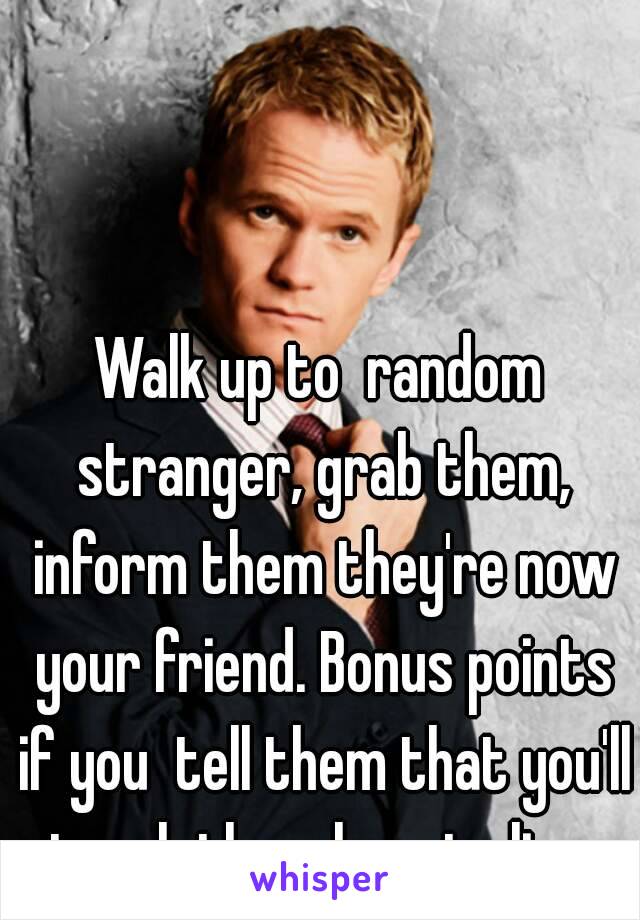 Walk up to  random stranger, grab them, inform them they're now your friend. Bonus points if you  tell them that you'll teach them how to live.