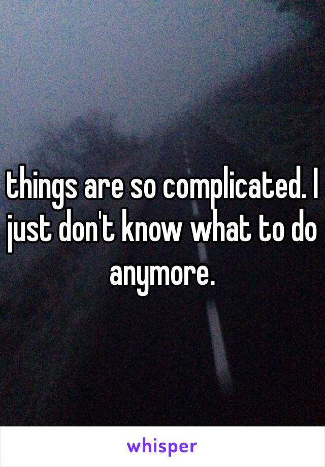 things are so complicated. I just don't know what to do anymore.