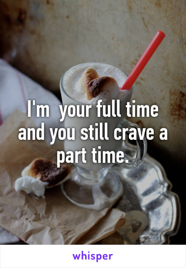 I'm  your full time and you still crave a part time.