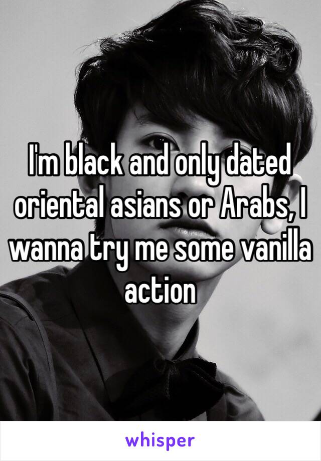 I'm black and only dated oriental asians or Arabs, I wanna try me some vanilla action