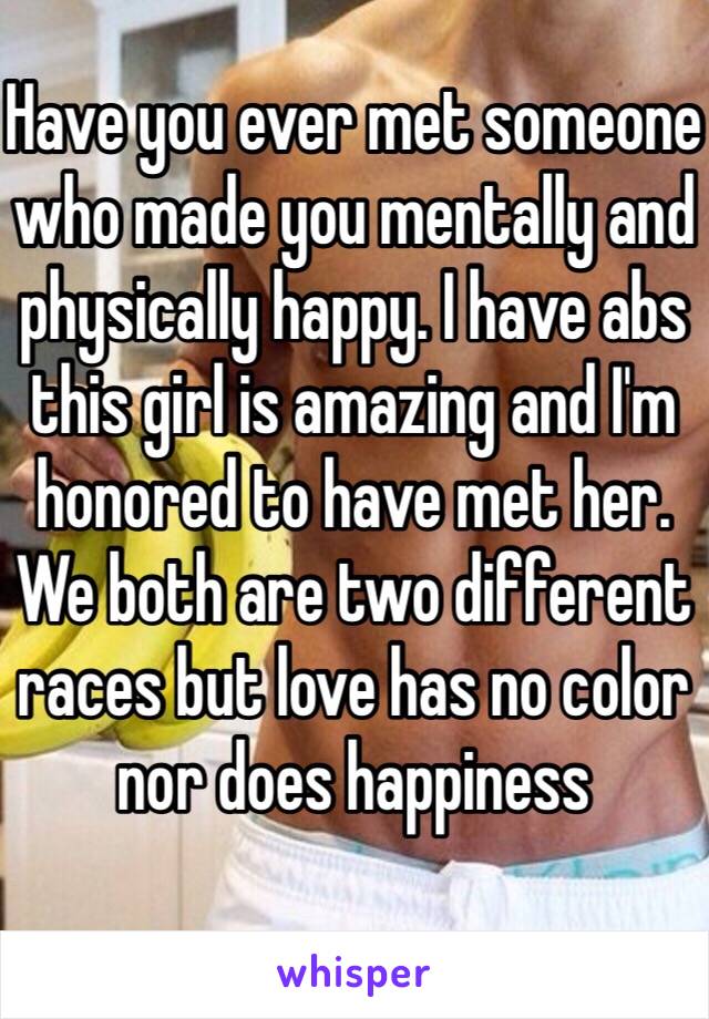 Have you ever met someone who made you mentally and physically happy. I have abs this girl is amazing and I'm honored to have met her. We both are two different races but love has no color nor does happiness 