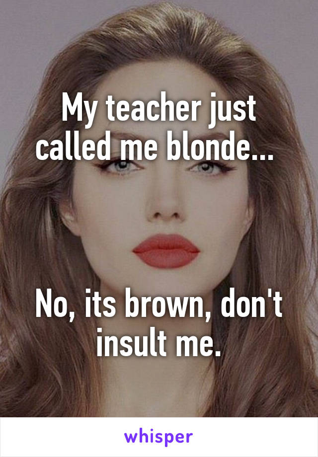 My teacher just called me blonde... 



No, its brown, don't insult me.