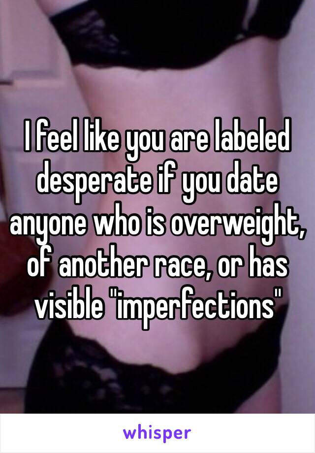 I feel like you are labeled desperate if you date anyone who is overweight, of another race, or has visible "imperfections" 