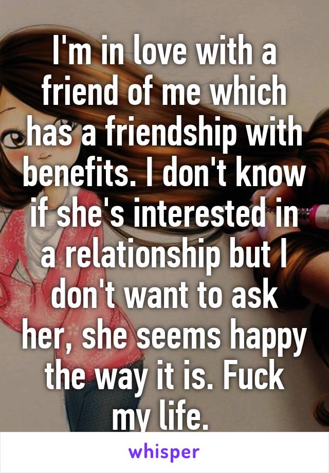 I'm in love with a friend of me which has a friendship with benefits. I don't know if she's interested in a relationship but I don't want to ask her, she seems happy the way it is. Fuck my life. 