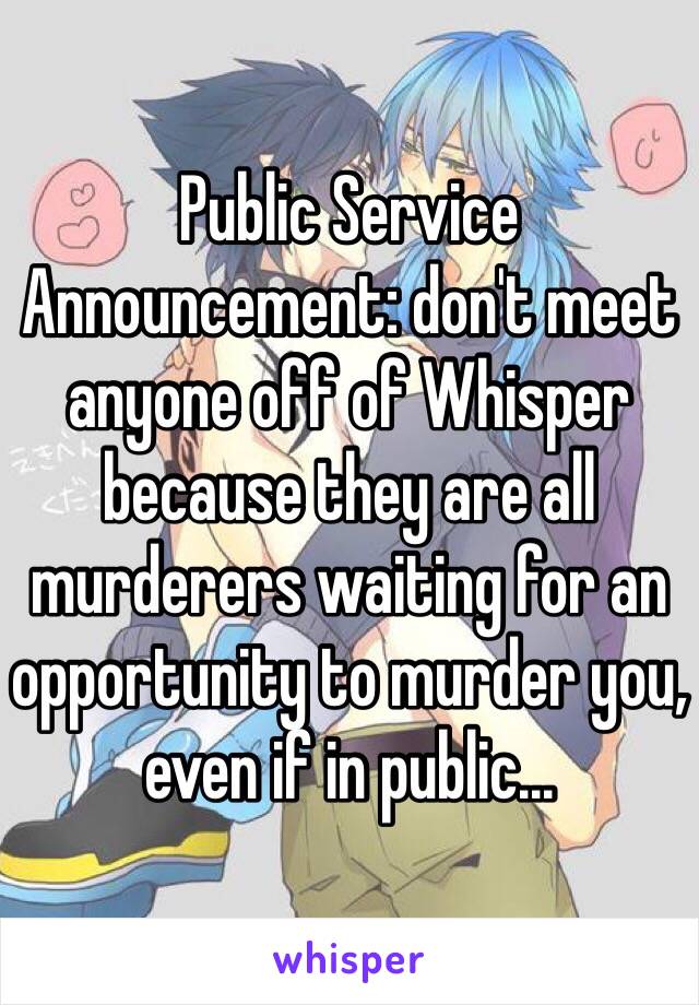 Public Service Announcement: don't meet anyone off of Whisper because they are all murderers waiting for an opportunity to murder you, even if in public...