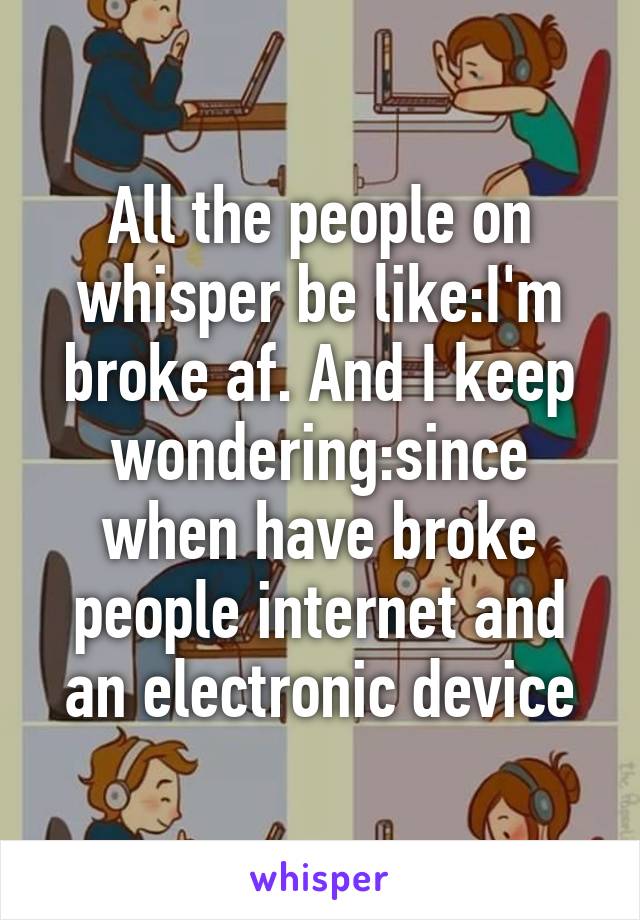 All the people on whisper be like:I'm broke af. And I keep wondering:since when have broke people internet and an electronic device