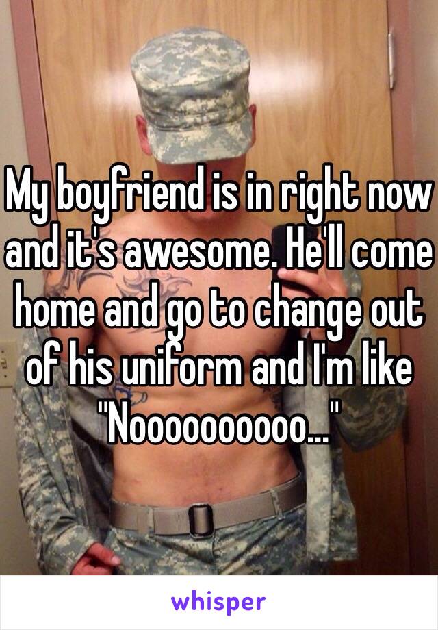 My boyfriend is in right now and it's awesome. He'll come home and go to change out of his uniform and I'm like "Noooooooooo..."