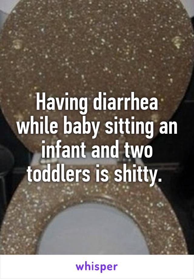 Having diarrhea while baby sitting an infant and two toddlers is shitty. 