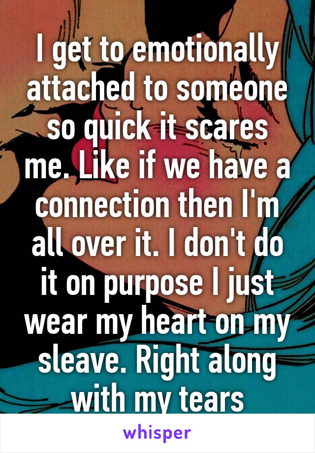 I get to emotionally attached to someone so quick it scares me. Like if we have a connection then I'm all over it. I don't do it on purpose I just wear my heart on my sleave. Right along with my tears