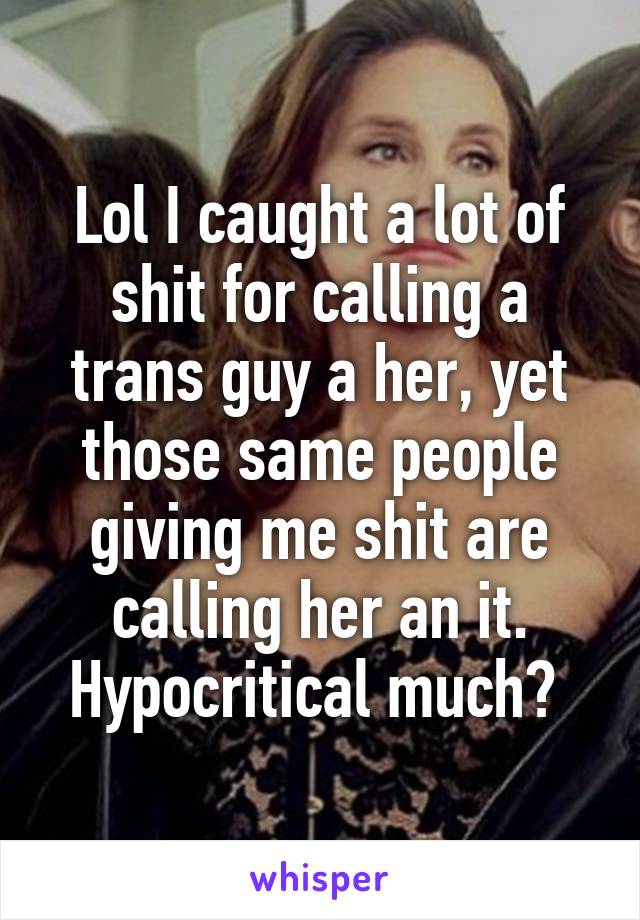 Lol I caught a lot of shit for calling a trans guy a her, yet those same people giving me shit are calling her an it. Hypocritical much? 