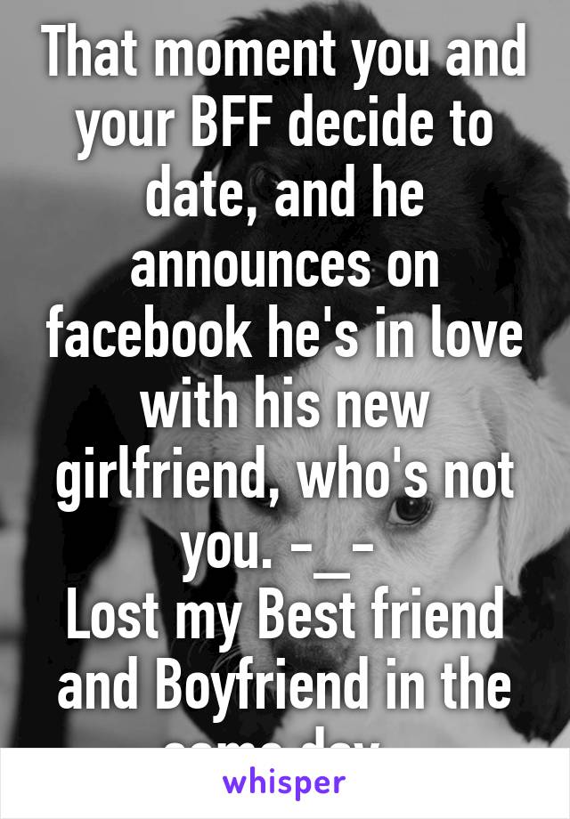 That moment you and your BFF decide to date, and he announces on facebook he's in love with his new girlfriend, who's not you. -_- 
Lost my Best friend and Boyfriend in the same day. 