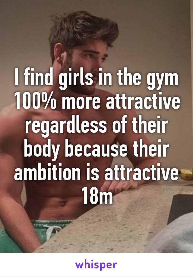 I find girls in the gym 100% more attractive regardless of their body because their ambition is attractive 18m