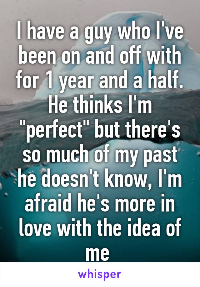 I have a guy who I've been on and off with for 1 year and a half. He thinks I'm "perfect" but there's so much of my past he doesn't know, I'm afraid he's more in love with the idea of me 