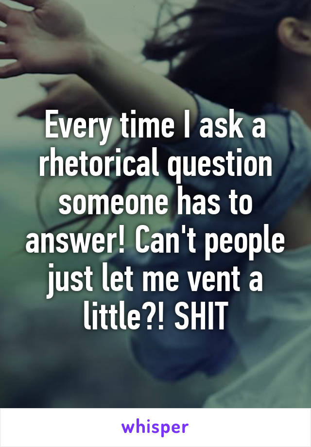 Every time I ask a rhetorical question someone has to answer! Can't people just let me vent a little?! SHIT