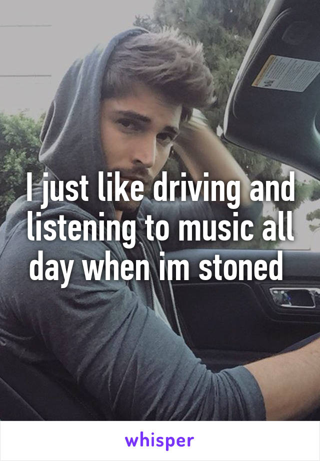 I just like driving and listening to music all day when im stoned 