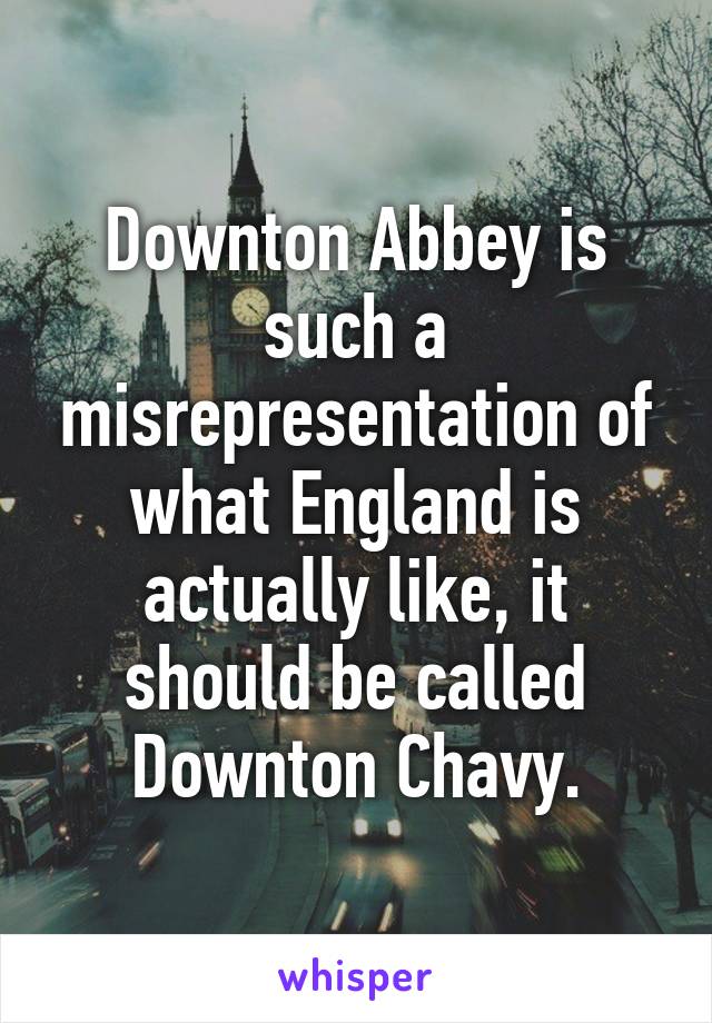 Downton Abbey is such a misrepresentation of what England is actually like, it should be called Downton Chavy.