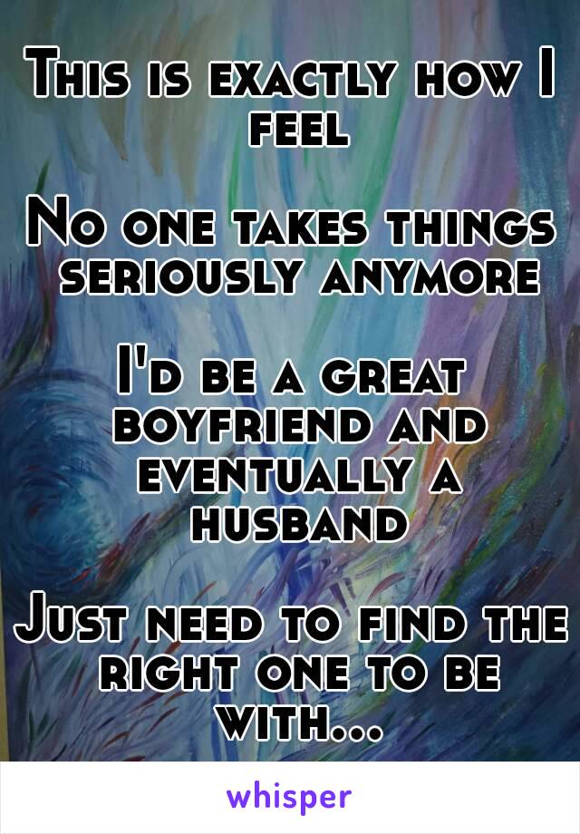 This is exactly how I feel

No one takes things seriously anymore

I'd be a great boyfriend and eventually a husband

Just need to find the right one to be with...