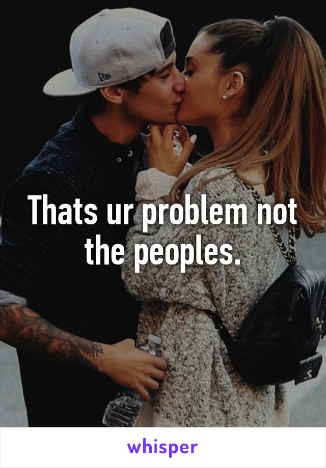 Thats ur problem not the peoples.