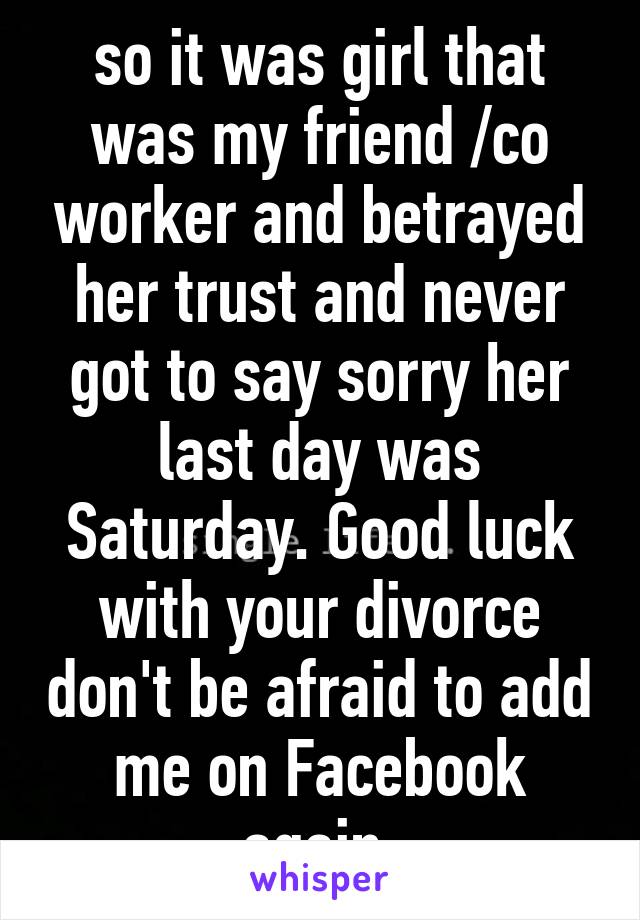 so it was girl that was my friend /co worker and betrayed her trust and never got to say sorry her last day was Saturday. Good luck with your divorce don't be afraid to add me on Facebook again 