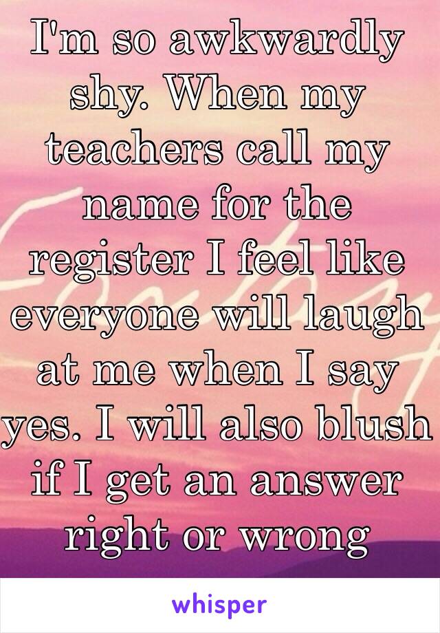 I'm so awkwardly shy. When my teachers call my name for the register I feel like everyone will laugh at me when I say yes. I will also blush if I get an answer right or wrong