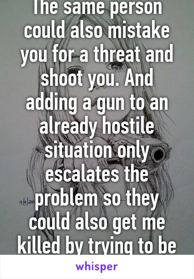 The same person could also mistake you for a threat and shoot you. And adding a gun to an already hostile situation only escalates the problem so they could also get me killed by trying to be a "hero". 