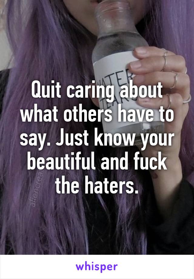 Quit caring about what others have to say. Just know your beautiful and fuck the haters.