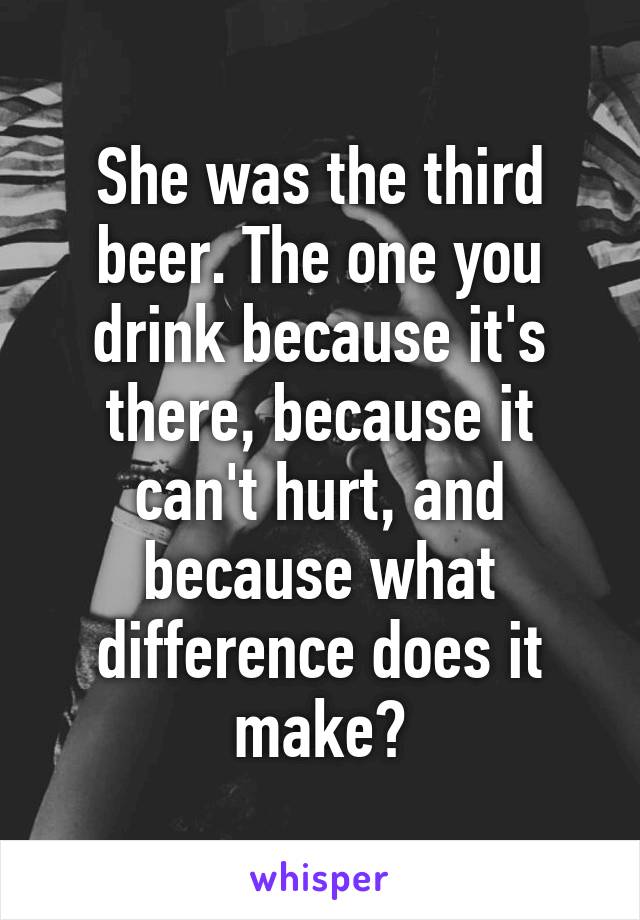 She was the third beer. The one you drink because it's there, because it can't hurt, and because what difference does it make?