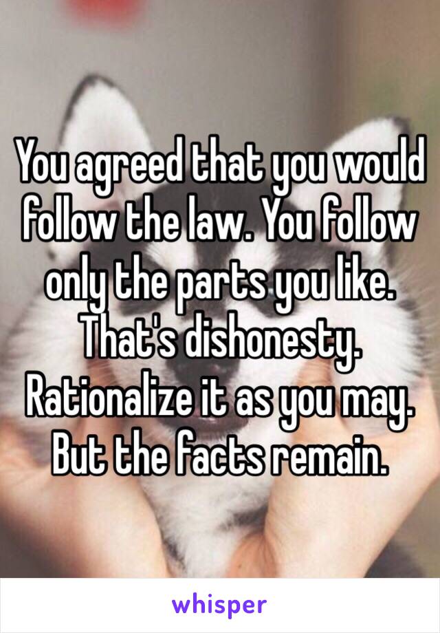 You agreed that you would follow the law. You follow only the parts you like.  That's dishonesty. Rationalize it as you may. But the facts remain.