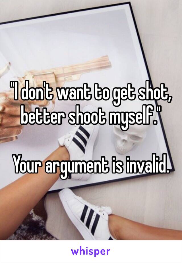 "I don't want to get shot, better shoot myself."

Your argument is invalid.