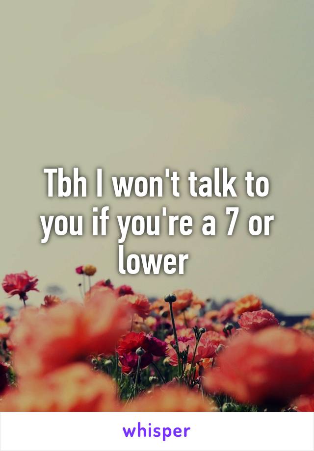 Tbh I won't talk to you if you're a 7 or lower 